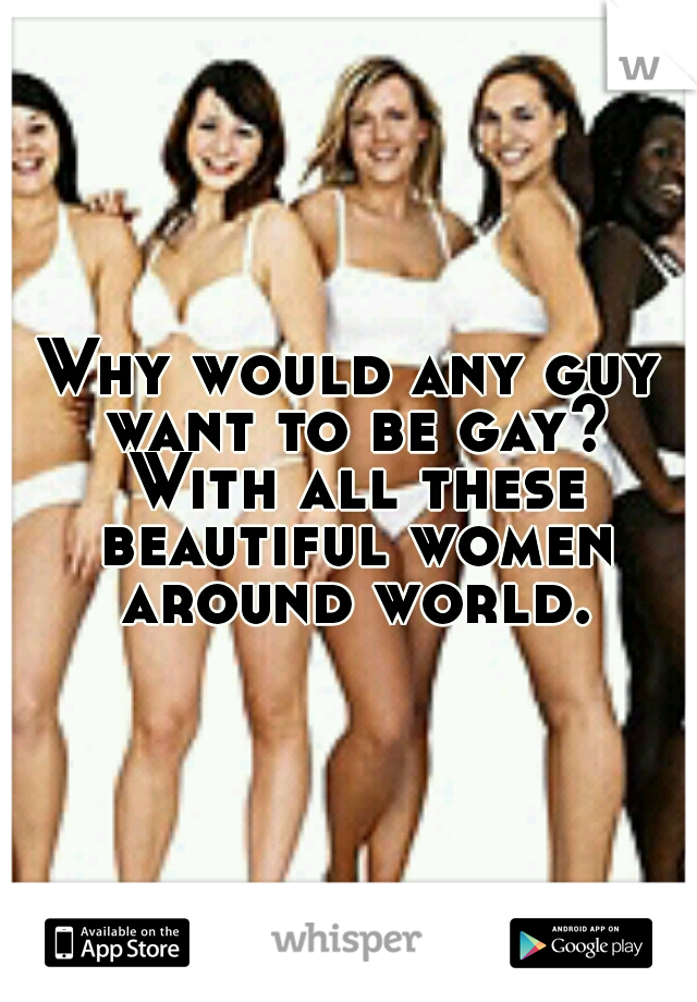 Why would any guy want to be gay? With all these beautiful women around world.
