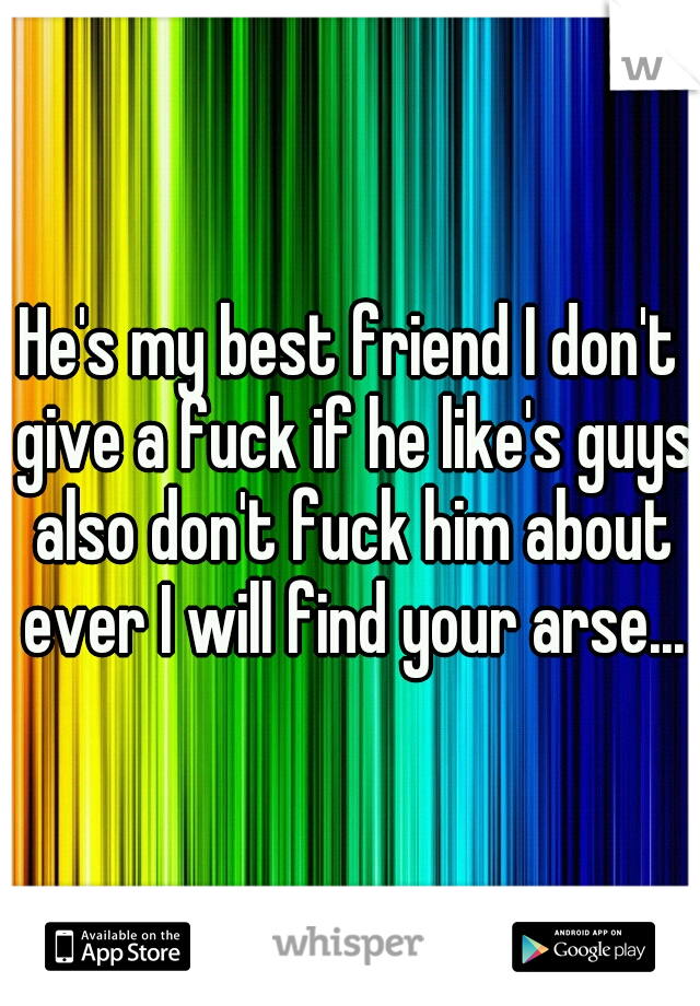 He's my best friend I don't give a fuck if he like's guys also don't fuck him about ever I will find your arse...