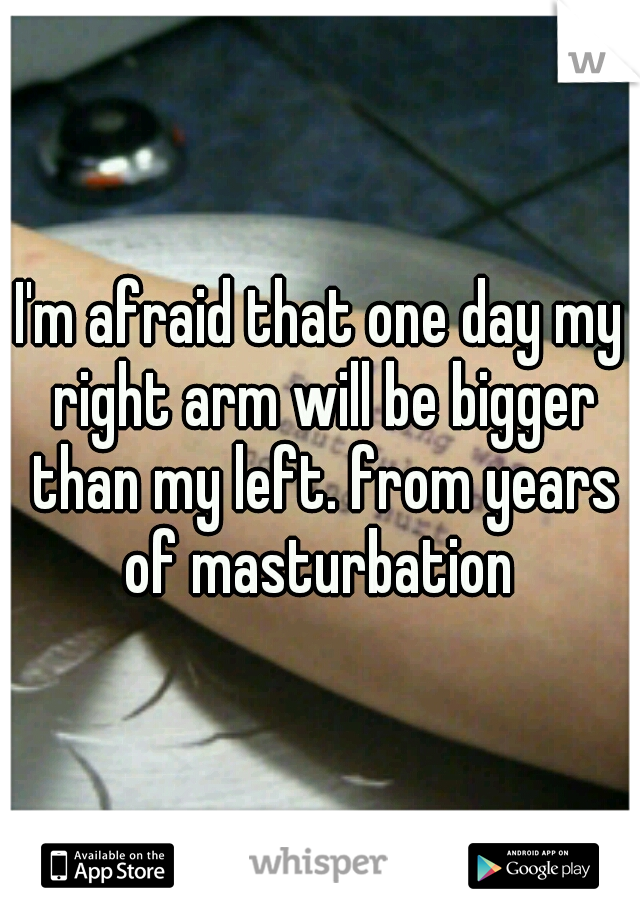 I'm afraid that one day my right arm will be bigger than my left. from years of masturbation 