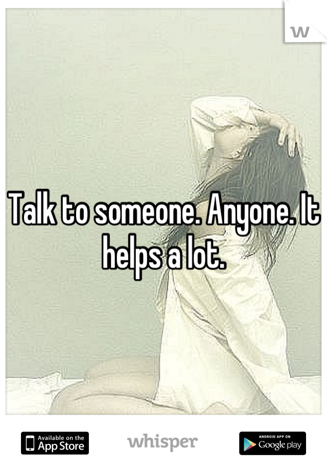 Talk to someone. Anyone. It helps a lot.