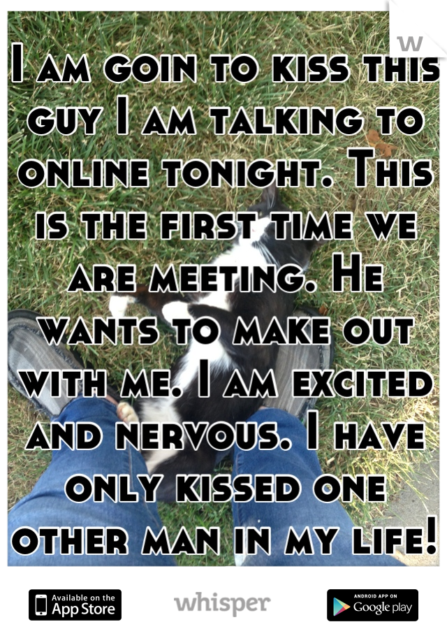 I am goin to kiss this guy I am talking to online tonight. This is the first time we are meeting. He wants to make out with me. I am excited and nervous. I have only kissed one other man in my life! :)