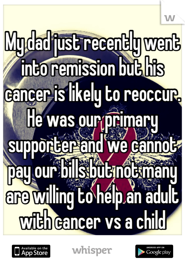 My dad just recently went into remission but his cancer is likely to reoccur. He was our primary supporter and we cannot pay our bills but not many are willing to help an adult with cancer vs a child