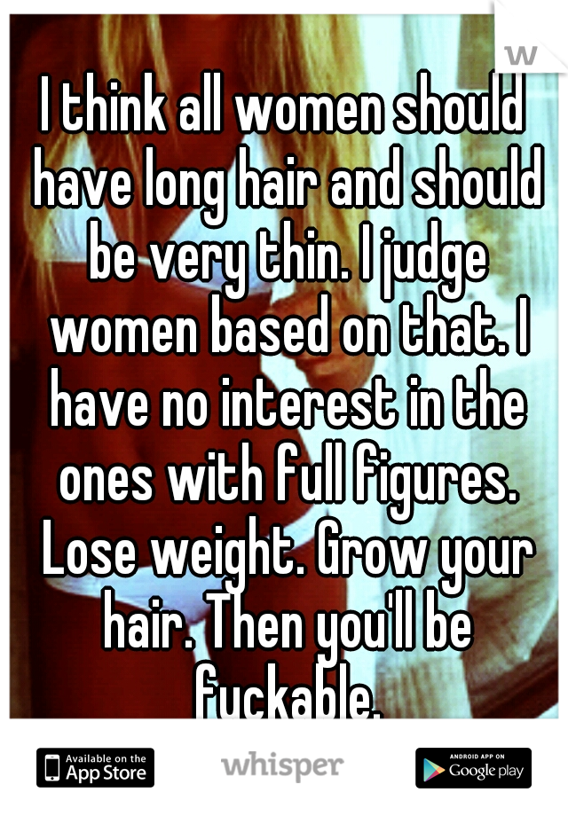 I think all women should have long hair and should be very thin. I judge women based on that. I have no interest in the ones with full figures. Lose weight. Grow your hair. Then you'll be fuckable.
