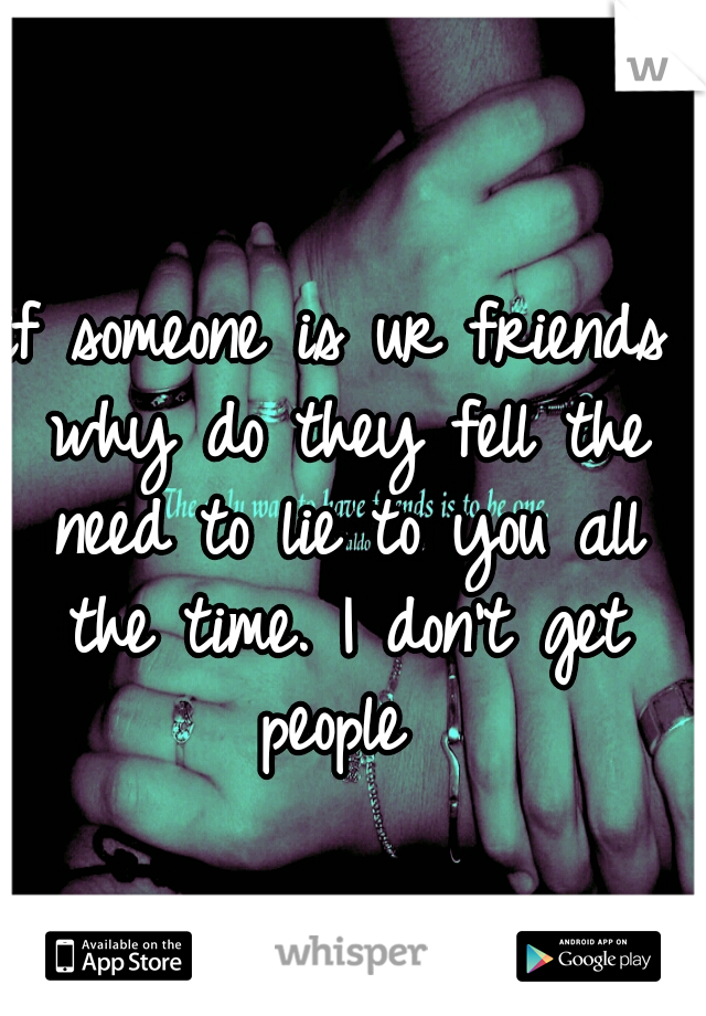 if someone is ur friends why do they fell the need to lie to you all the time. I don't get people 