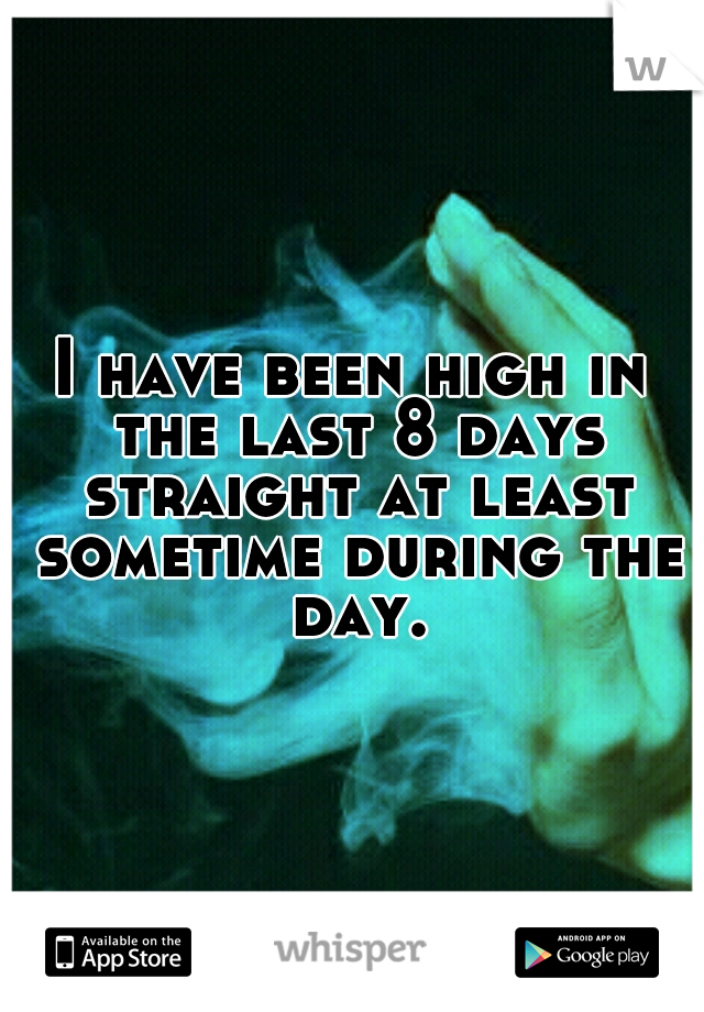 I have been high in the last 8 days straight at least sometime during the day.