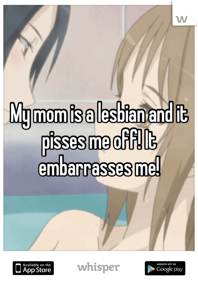 My mom is a lesbian and it pisses me off! It embarrasses me!