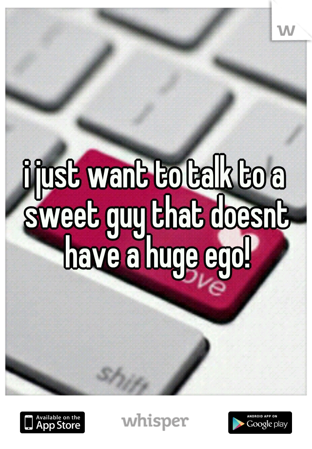 i just want to talk to a sweet guy that doesnt have a huge ego!