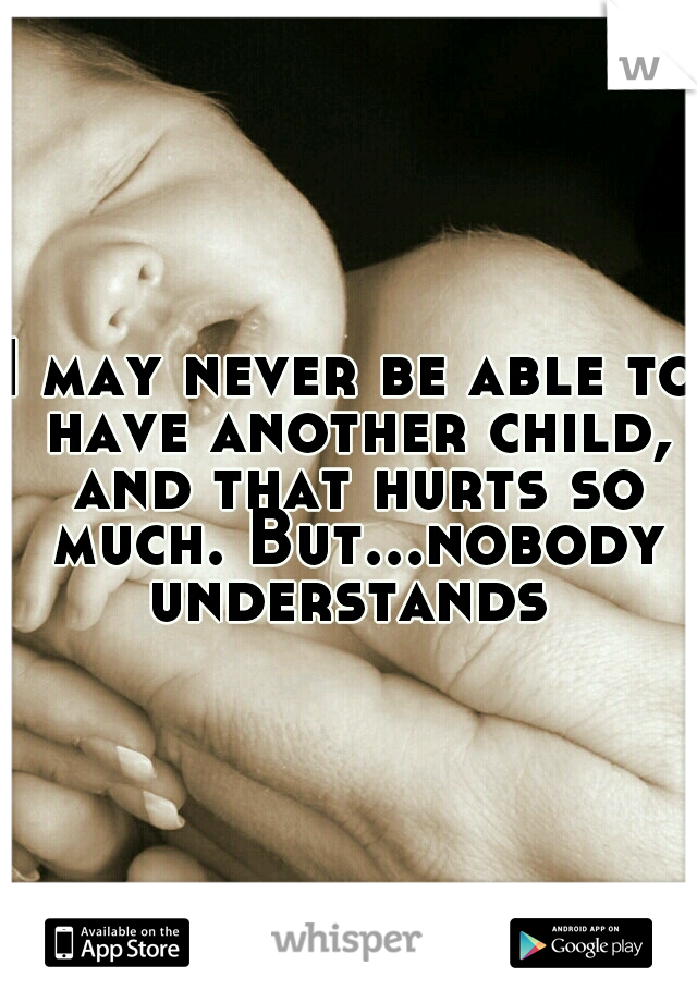 I may never be able to have another child, and that hurts so much. But...nobody understands 