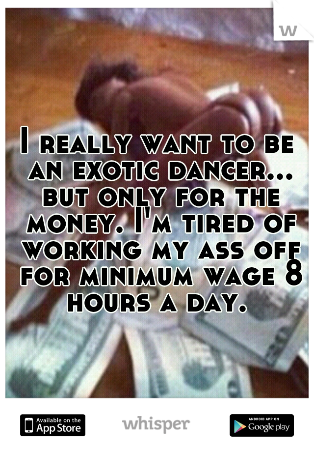 I really want to be an exotic dancer... but only for the money. I'm tired of working my ass off for minimum wage 8 hours a day. 