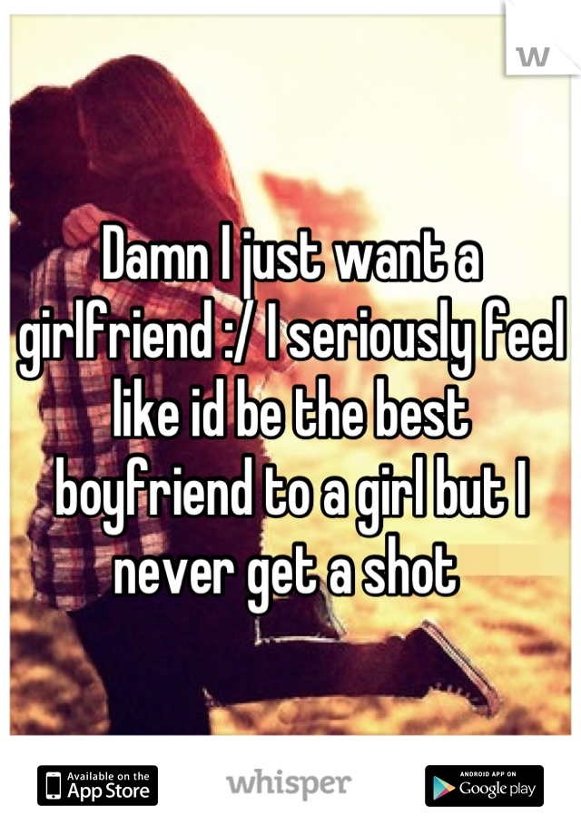 Damn I just want a girlfriend :/ I seriously feel like id be the best boyfriend to a girl but I never get a shot 