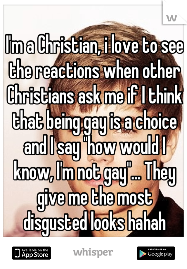 I'm a Christian, i love to see the reactions when other Christians ask me if I think that being gay is a choice and I say "how would I know, I'm not gay"... They give me the most disgusted looks hahah