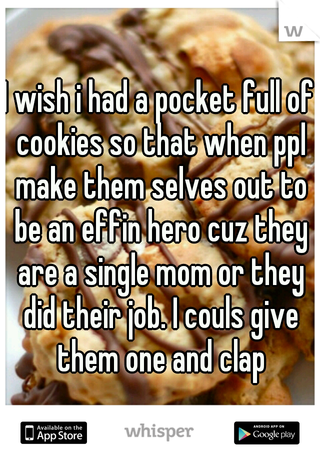 I wish i had a pocket full of cookies so that when ppl make them selves out to be an effin hero cuz they are a single mom or they did their job. I couls give them one and clap