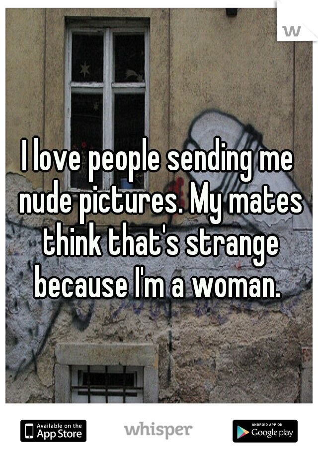 I love people sending me nude pictures. My mates think that's strange because I'm a woman. 