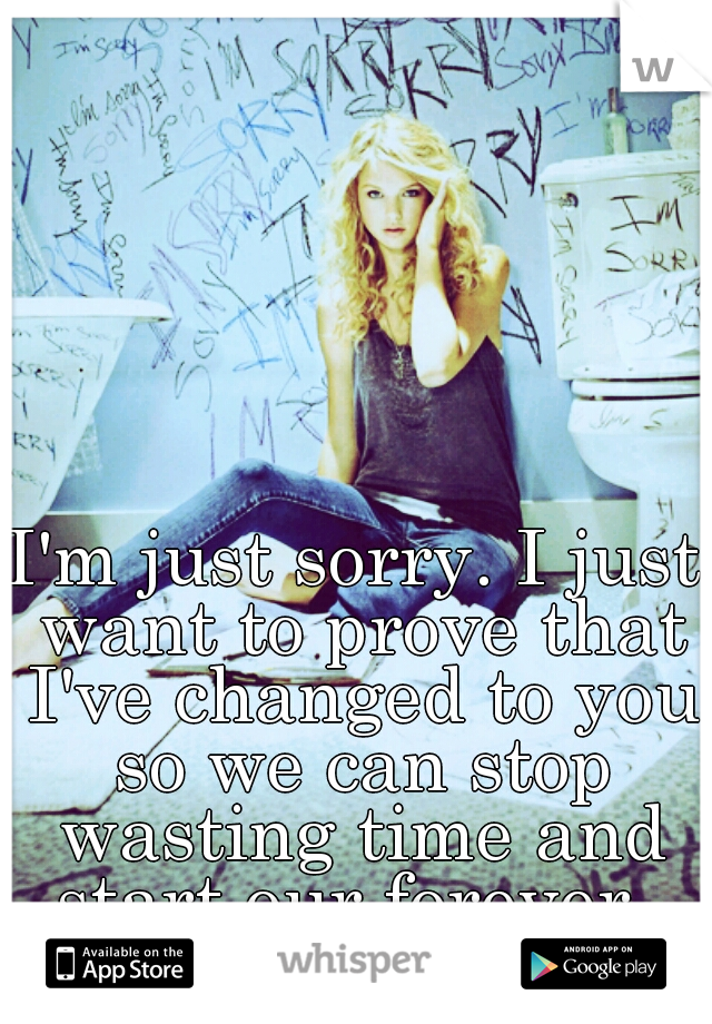 I'm just sorry. I just want to prove that I've changed to you so we can stop wasting time and start our forever. 