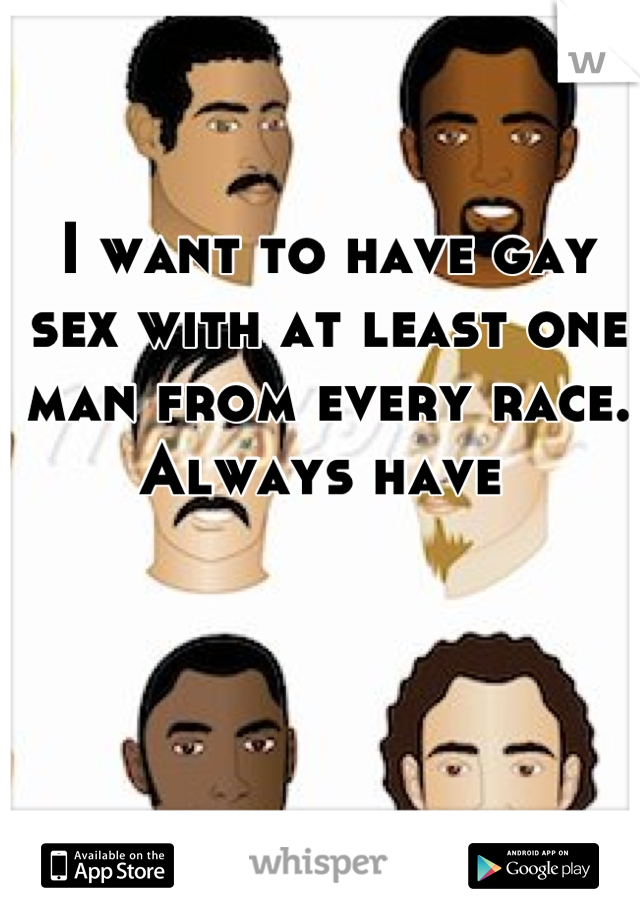 I want to have gay sex with at least one man from every race. 
Always have 