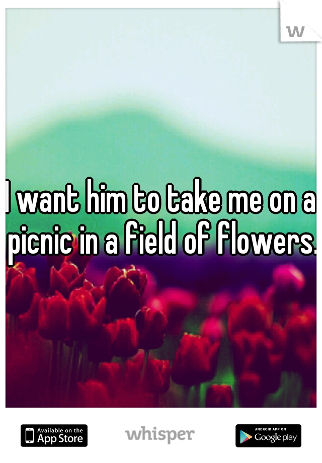 I want him to take me on a picnic in a field of flowers.