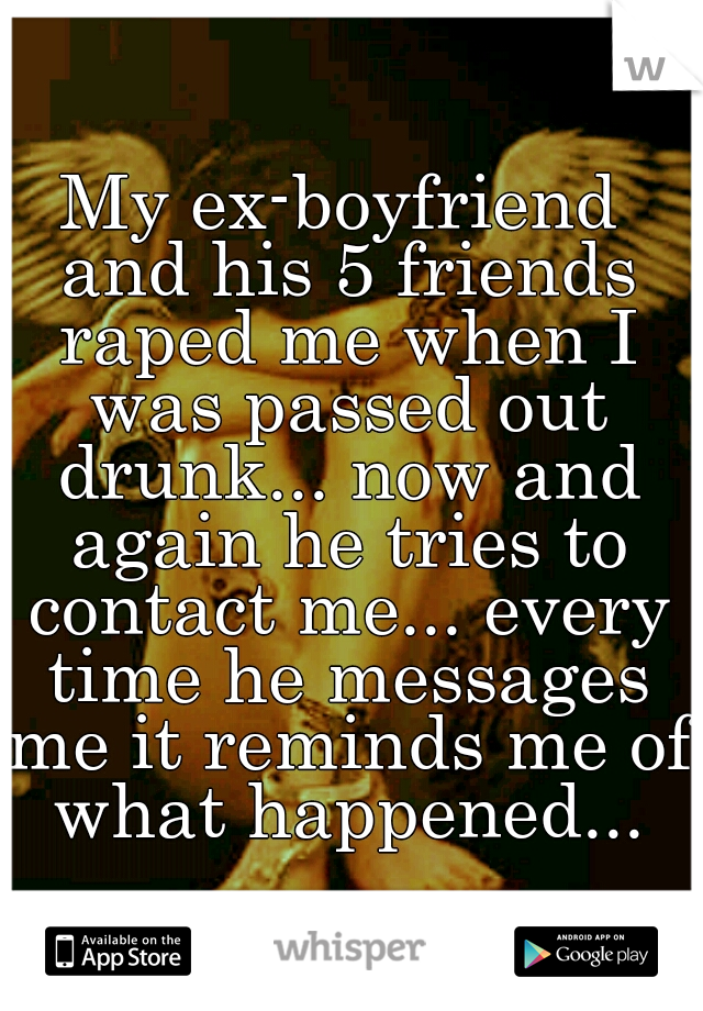 My ex-boyfriend and his 5 friends raped me when I was passed out drunk... now and again he tries to contact me... every time he messages me it reminds me of what happened...