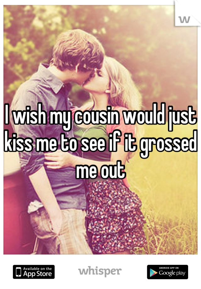 I wish my cousin would just kiss me to see if it grossed me out