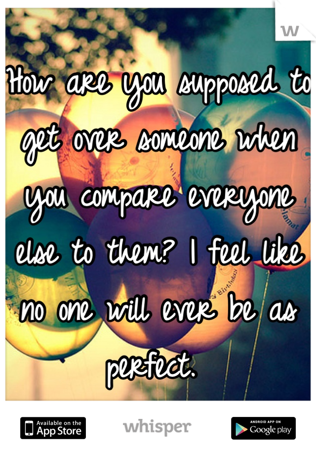 How are you supposed to get over someone when you compare everyone else to them? I feel like no one will ever be as perfect. 