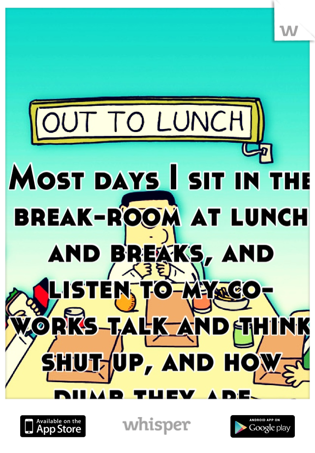 Most days I sit in the break-room at lunch and breaks, and listen to my co-works talk and think shut up, and how dumb they are. 