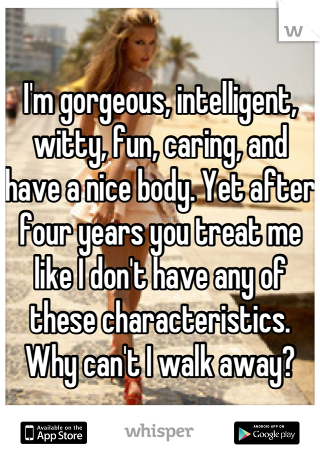 I'm gorgeous, intelligent, witty, fun, caring, and have a nice body. Yet after four years you treat me like I don't have any of these characteristics. Why can't I walk away?