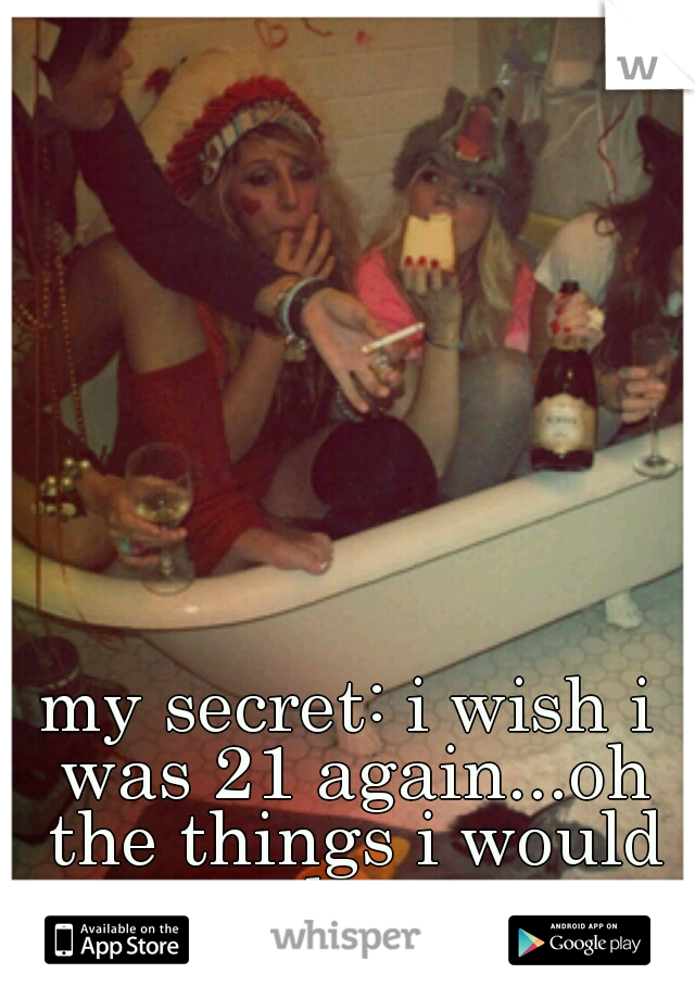 my secret: i wish i was 21 again...oh the things i would do...