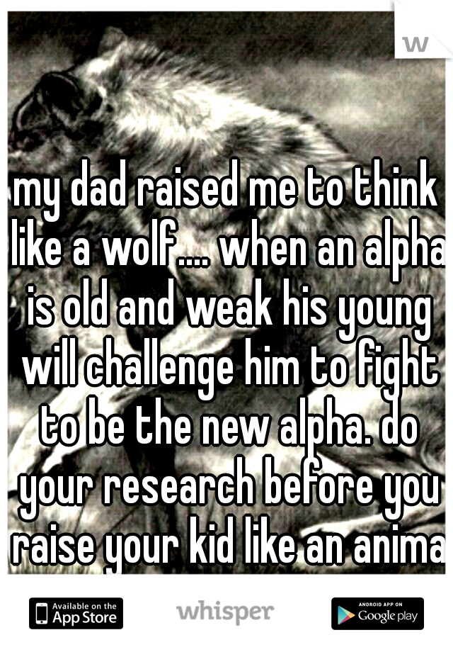 my dad raised me to think like a wolf.... when an alpha is old and weak his young will challenge him to fight to be the new alpha. do your research before you raise your kid like an animal