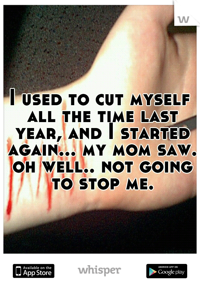 I used to cut myself all the time last year, and I started again... my mom saw. oh well.. not going to stop me.