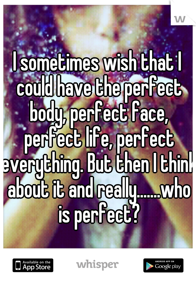 I sometimes wish that I could have the perfect body, perfect face, perfect life, perfect everything. But then I think about it and really.......who is perfect?