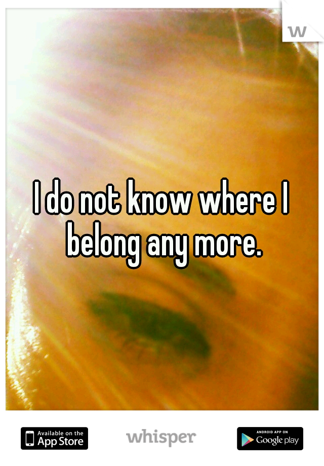 I do not know where I belong any more.