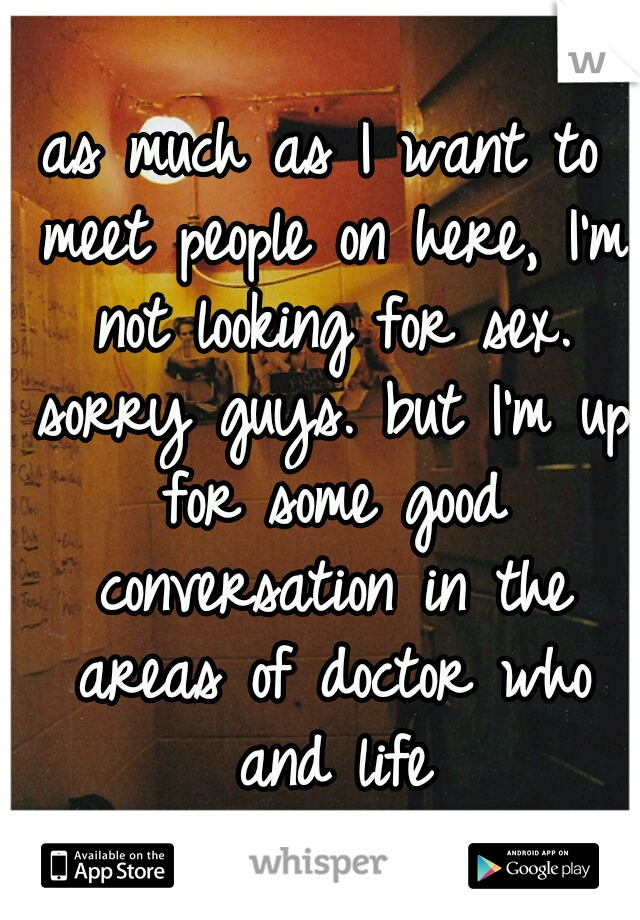 as much as I want to meet people on here, I'm not looking for sex. sorry guys. but I'm up for some good conversation in the areas of doctor who and life
