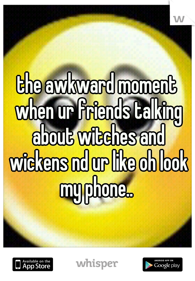 the awkward moment when ur friends talking about witches and wickens nd ur like oh look my phone.. 