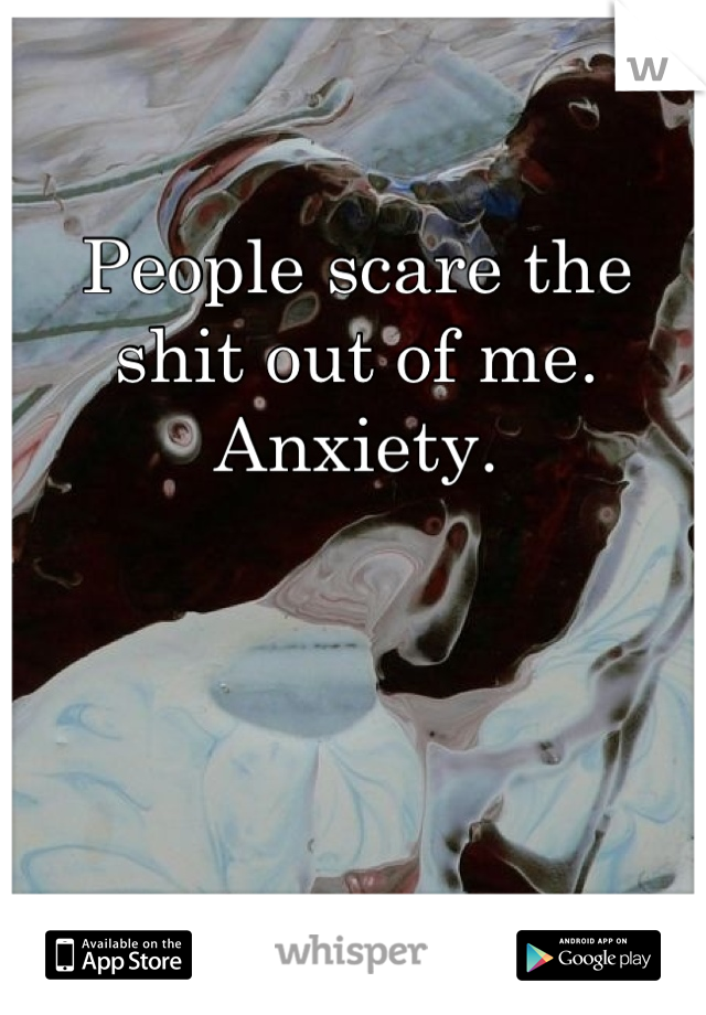 People scare the shit out of me.
Anxiety.