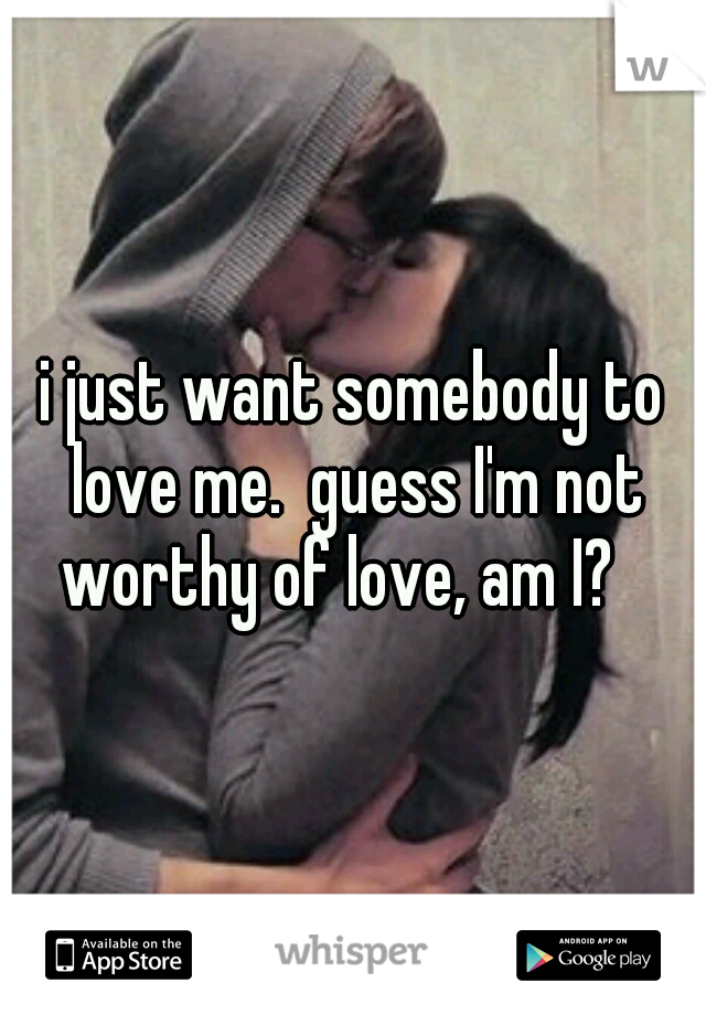i just want somebody to love me.  guess I'm not worthy of love, am I?   