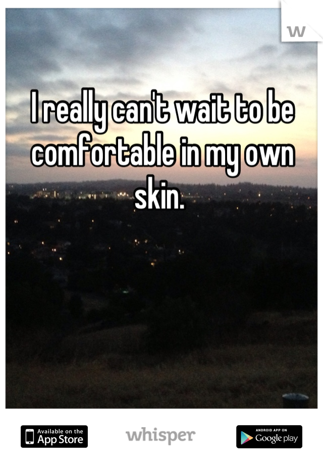 I really can't wait to be comfortable in my own skin. 