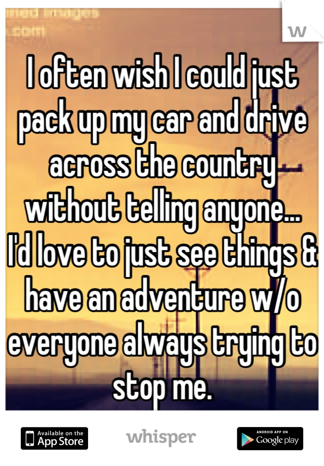 I often wish I could just pack up my car and drive across the country without telling anyone...
I'd love to just see things & have an adventure w/o everyone always trying to stop me.
