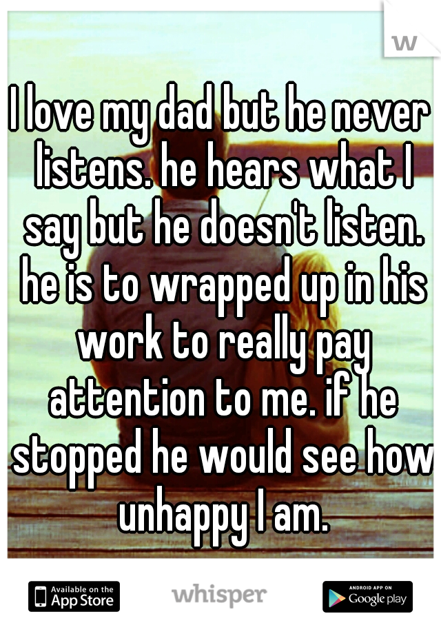 I love my dad but he never listens. he hears what I say but he doesn't listen. he is to wrapped up in his work to really pay attention to me. if he stopped he would see how unhappy I am.