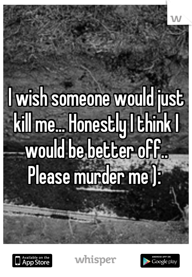 I wish someone would just kill me... Honestly I think I would be better off.. Please murder me ): 