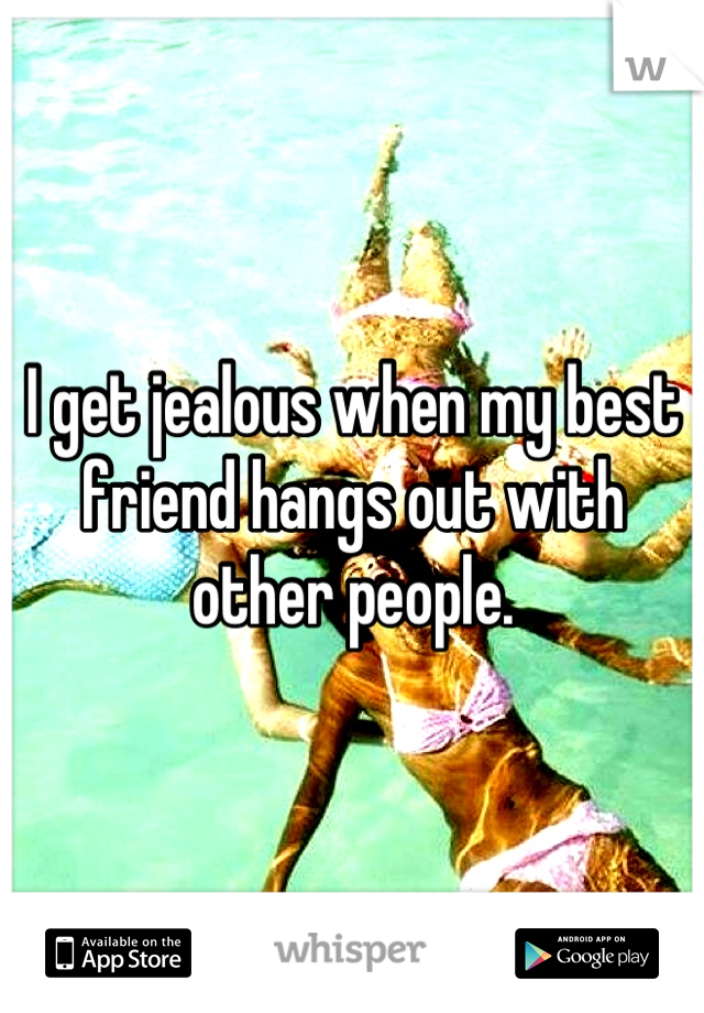 I get jealous when my best friend hangs out with other people.