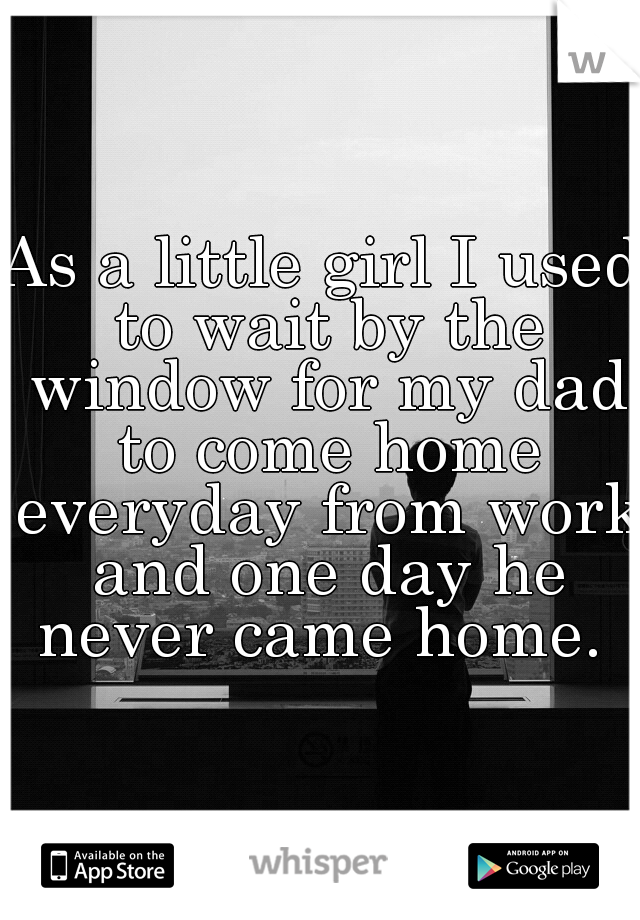 As a little girl I used to wait by the window for my dad to come home everyday from work and one day he never came home. 