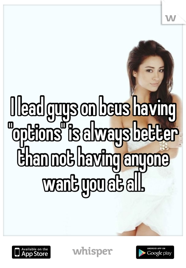 I lead guys on bcus having "options" is always better than not having anyone want you at all.