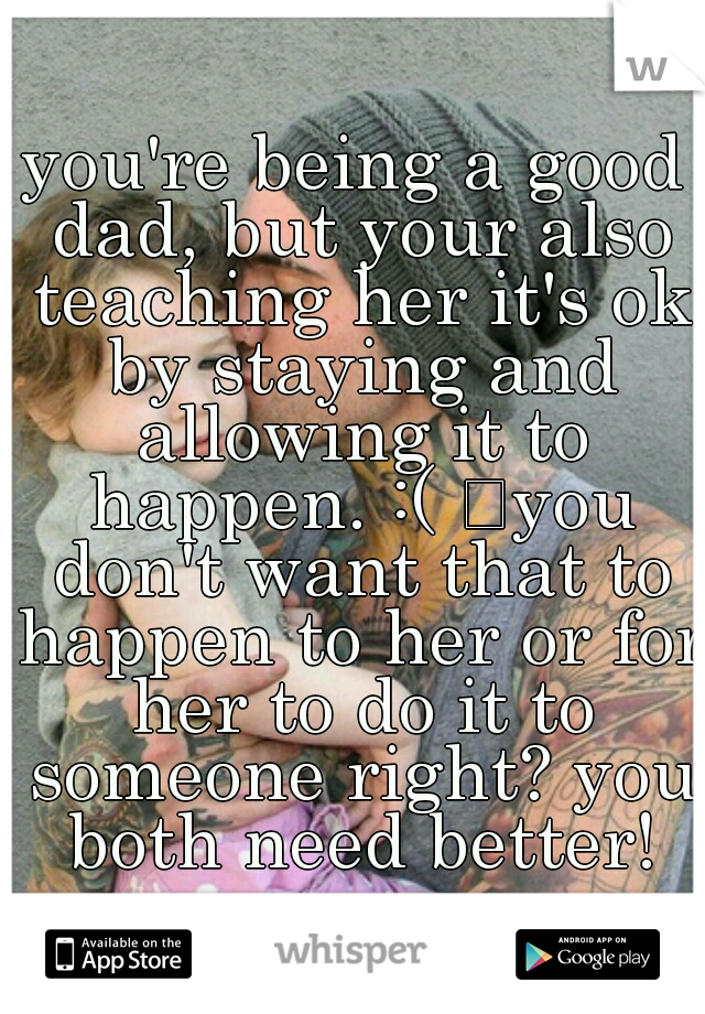 you're being a good dad, but your also teaching her it's ok by staying and allowing it to happen. :( 
you don't want that to happen to her or for her to do it to someone right? you both need better!