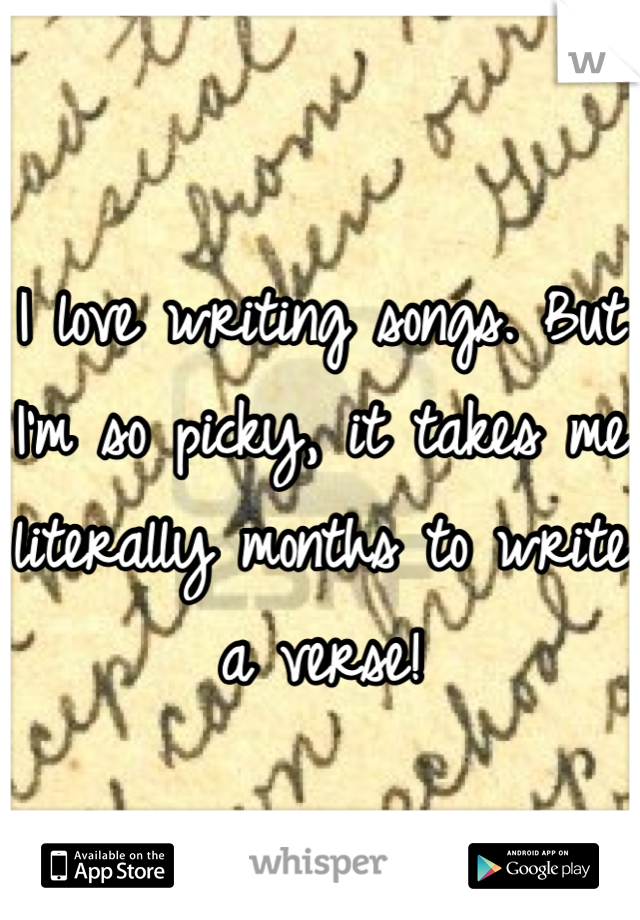 I love writing songs. But I'm so picky, it takes me literally months to write a verse!
