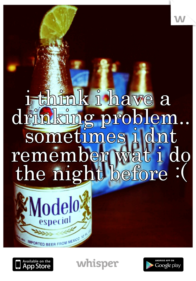 i think i have a drinking problem.. sometimes i dnt remember wat i do the night before :(