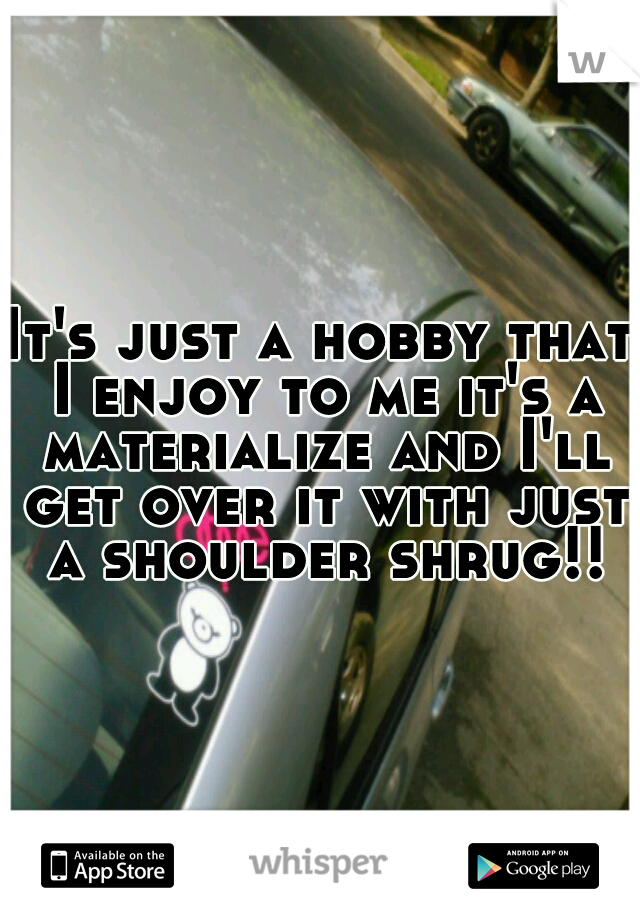 It's just a hobby that I enjoy to me it's a materialize and I'll get over it with just a shoulder shrug!!