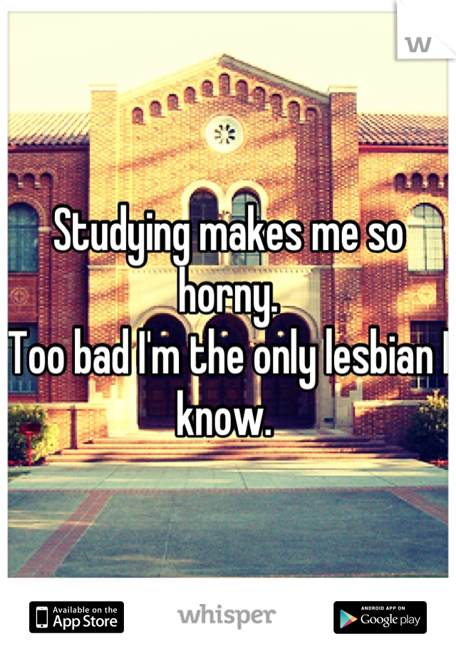 Studying makes me so horny. 
Too bad I'm the only lesbian I know. 