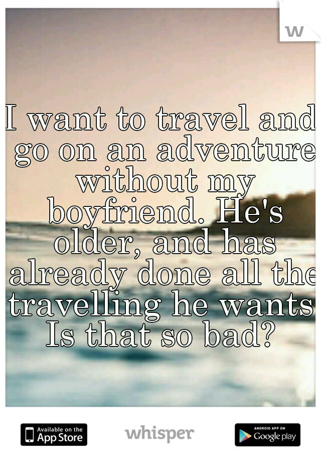 I want to travel and go on an adventure without my boyfriend. He's older, and has already done all the travelling he wants. Is that so bad? 