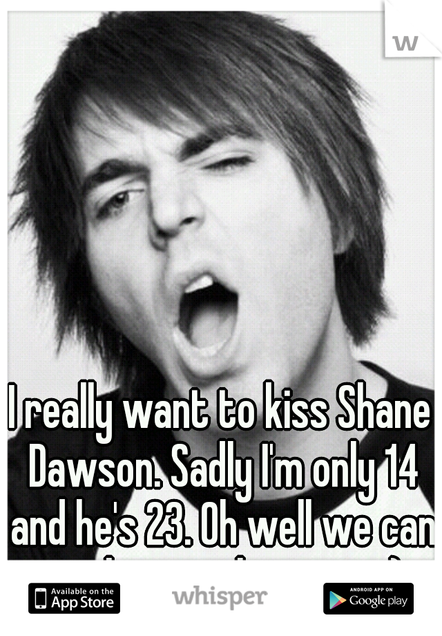 I really want to kiss Shane Dawson. Sadly I'm only 14 and he's 23. Oh well we can work something out. ;) 