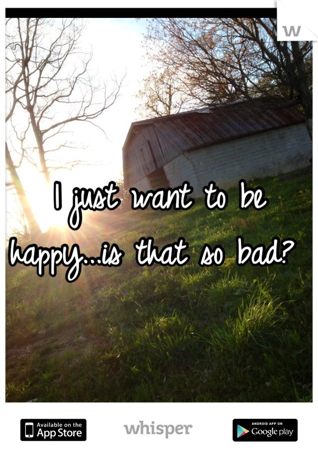 I just want to be happy...is that so bad? 