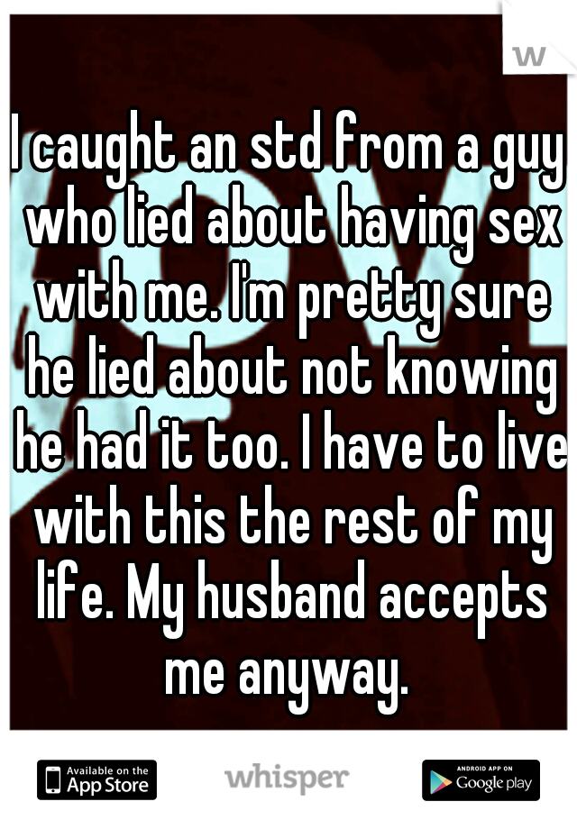 I caught an std from a guy who lied about having sex with me. I'm pretty sure he lied about not knowing he had it too. I have to live with this the rest of my life. My husband accepts me anyway. 
